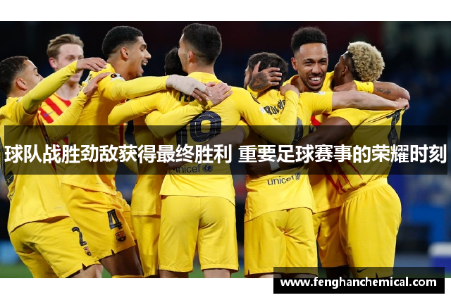 球队战胜劲敌获得最终胜利 重要足球赛事的荣耀时刻