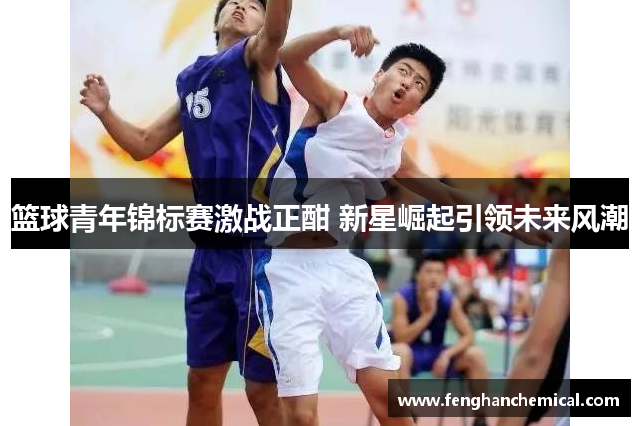 篮球青年锦标赛激战正酣 新星崛起引领未来风潮