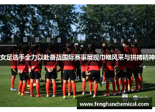 女足选手全力以赴备战国际赛事展现巾帼风采与拼搏精神
