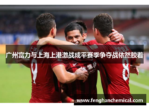 广州富力与上海上港激战成平赛季争夺战依然胶着