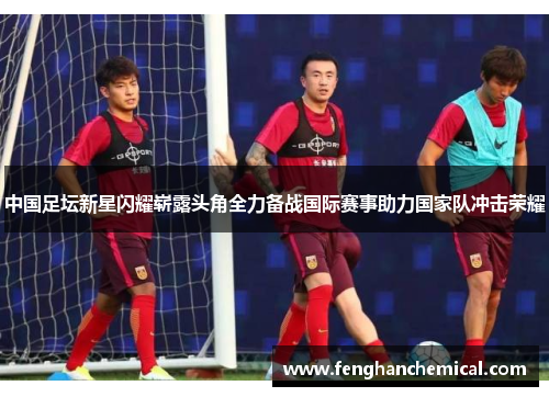 中国足坛新星闪耀崭露头角全力备战国际赛事助力国家队冲击荣耀