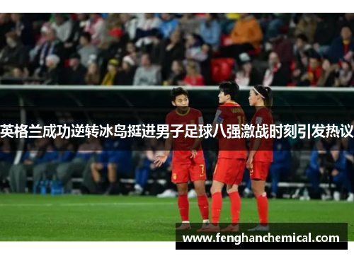 英格兰成功逆转冰岛挺进男子足球八强激战时刻引发热议