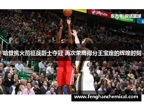 哈登携火箭征战爵士夺冠 再次荣膺得分王宝座的辉煌时刻