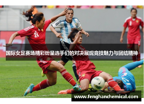 国际女足赛场精彩纷呈选手们的对决展现竞技魅力与团结精神